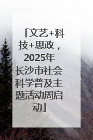 文艺+科技+思政，2025年长沙市社会科学普及主题活动周启动