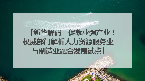 新华解码｜促就业强产业！权威部门解析人力资源服务业与制造业融合发展试点