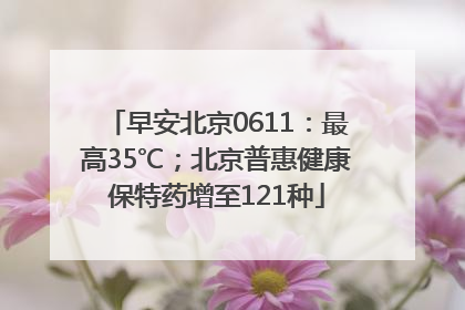 早安北京0611：最高35℃；北京普惠健康保特药增至121种