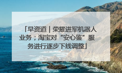早资道｜荣耀进军机器人业务；淘宝对“安心鉴”服务进行逐步下线调整