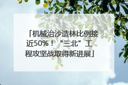 机械治沙造林比例接近50%！“三北”工程攻坚战取得新进展