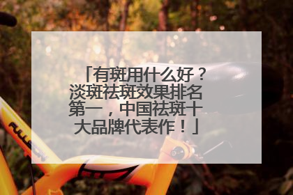 有斑用什么好？淡斑祛斑效果排名第一，中国祛斑十大品牌代表作！
