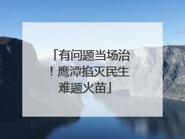 有问题当场治！鹰潭掐灭民生难题火苗