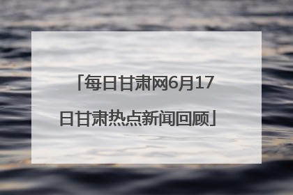 每日甘肃网6月17日甘肃热点新闻回顾