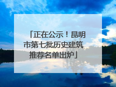 正在公示！昆明市第七批历史建筑推荐名单出炉