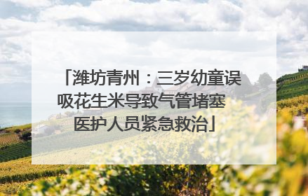 潍坊青州：三岁幼童误吸花生米导致气管堵塞 医护人员紧急救治