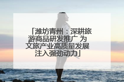 潍坊青州：深耕旅游商品研发推广 为文旅产业高质量发展注入强劲动力