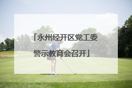 永州经开区党工委警示教育会召开