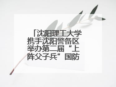 沈阳理工大学携手沈阳警备区举办第二届“上阵父子兵”国防教育亲子活动