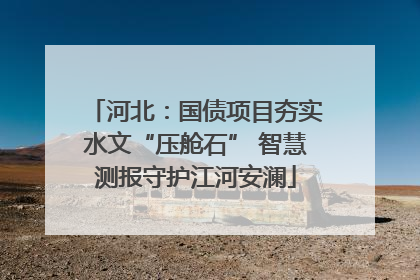 河北：国债项目夯实水文“压舱石” 智慧测报守护江河安澜
