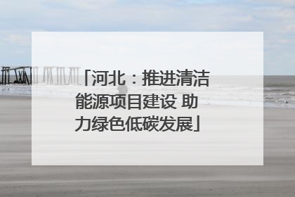 河北：推进清洁能源项目建设 助力绿色低碳发展