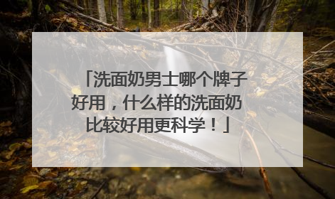 洗面奶男士哪个牌子好用，什么样的洗面奶比较好用更科学！