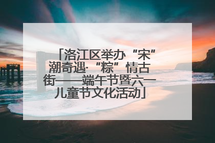洛江区举办“宋”潮奇遇·“粽”情古街——端午节暨六一儿童节文化活动
