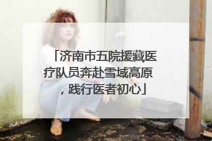 济南市五院援藏医疗队员奔赴雪域高原，践行医者初心