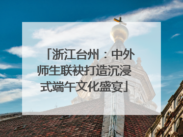 浙江台州：中外师生联袂打造沉浸式端午文化盛宴