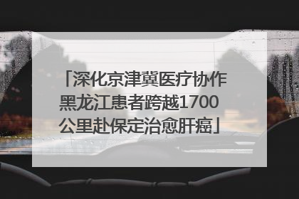 深化京津冀医疗协作 黑龙江患者跨越1700公里赴保定治愈肝癌