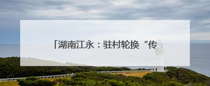 湖南江永：驻村轮换“传帮带” 乡村振兴承新篇
