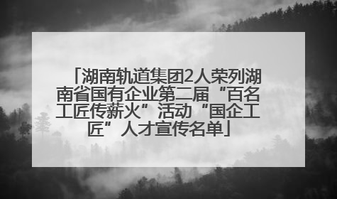 湖南轨道集团2人荣列湖南省国有企业第二届“百名工匠传薪火”活动“国企工匠”人才宣传名单