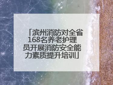 滨州消防对全省168名养老护理员开展消防安全能力素质提升培训