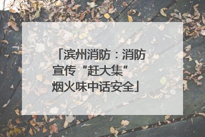 滨州消防：消防宣传“赶大集” 烟火味中话安全