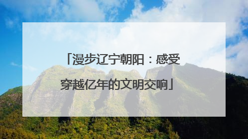 漫步辽宁朝阳：感受穿越亿年的文明交响