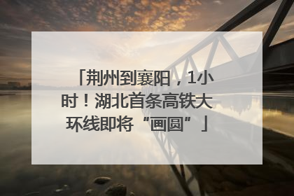 荆州到襄阳，1小时！湖北首条高铁大环线即将“画圆”