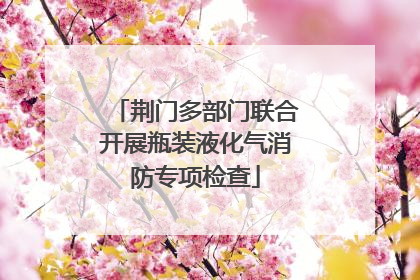 荆门多部门联合开展瓶装液化气消防专项检查