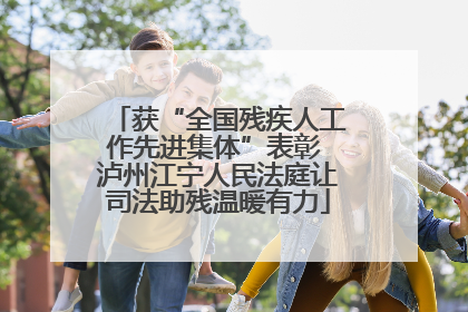 获“全国残疾人工作先进集体”表彰 泸州江宁人民法庭让司法助残温暖有力
