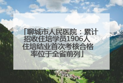 聊城市人民医院：累计招收住培学员1906人 住培结业首次考核合格率位于全省前列