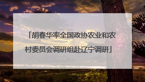 胡春华率全国政协农业和农村委员会调研组赴辽宁调研