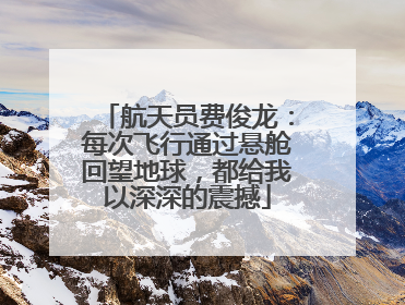 航天员费俊龙：每次飞行通过悬舱回望地球，都给我以深深的震撼