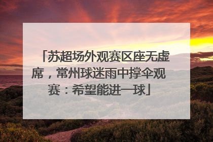 苏超场外观赛区座无虚席，常州球迷雨中撑伞观赛：希望能进一球