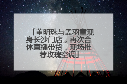 董明珠与孟羽童现身长沙门店，再次合体直播带货，现场推荐玫瑰空调