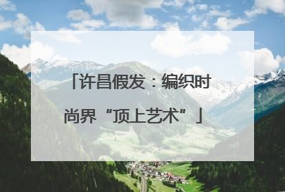 许昌假发：编织时尚界“顶上艺术”