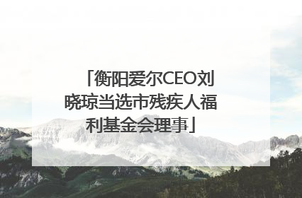 衡阳爱尔CEO刘晓琼当选市残疾人福利基金会理事