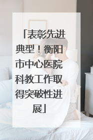表彰先进典型！衡阳市中心医院科教工作取得突破性进展