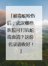被毒蛇咬伤后，武汉哪些医院可打抗蛇毒血清？这份名录请收好！