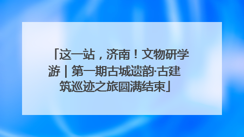 这一站，济南！文物研学游｜第一期古城遗韵·古建筑巡迹之旅圆满结束