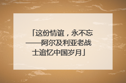 这份情谊，永不忘——阿尔及利亚老战士追忆中国岁月