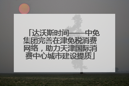 达沃斯时间——中免集团完善在津免税消费网络，助力天津国际消费中心城市建设提质
