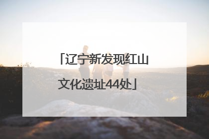 辽宁新发现红山文化遗址44处