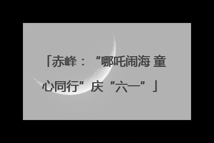 赤峰：“哪吒闹海 童心同行”庆“六一”