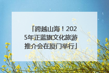 跨越山海！2025年正蓝旗文化旅游推介会在厦门举行
