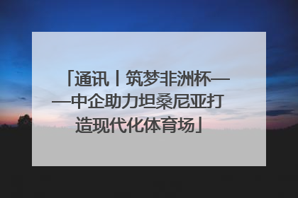 通讯丨筑梦非洲杯——中企助力坦桑尼亚打造现代化体育场