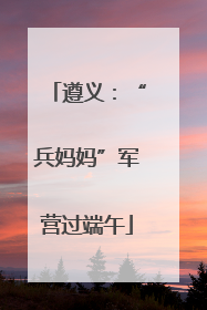 遵义：“兵妈妈”军营过端午