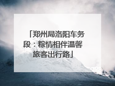 郑州局洛阳车务段：粽情相伴温馨旅客出行路