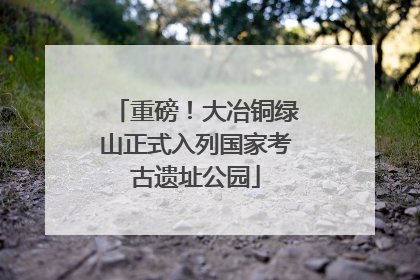 重磅！大冶铜绿山正式入列国家考古遗址公园