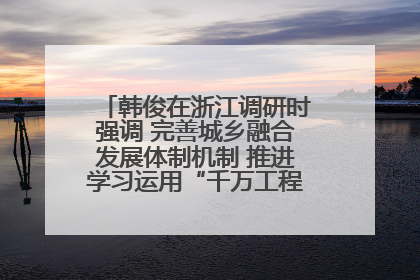 韩俊在浙江调研时强调 完善城乡融合发展体制机制 推进学习运用“千万工程”经验走深走实