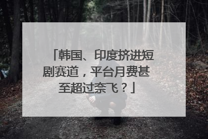 韩国、印度挤进短剧赛道，平台月费甚至超过奈飞？