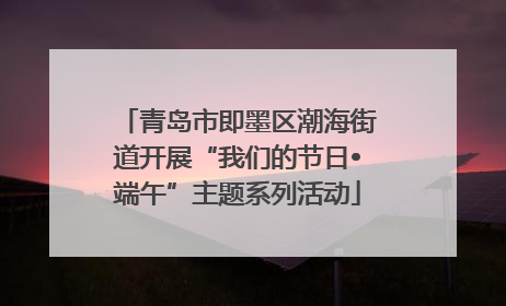 青岛市即墨区潮海街道开展“我们的节日•端午”主题系列活动